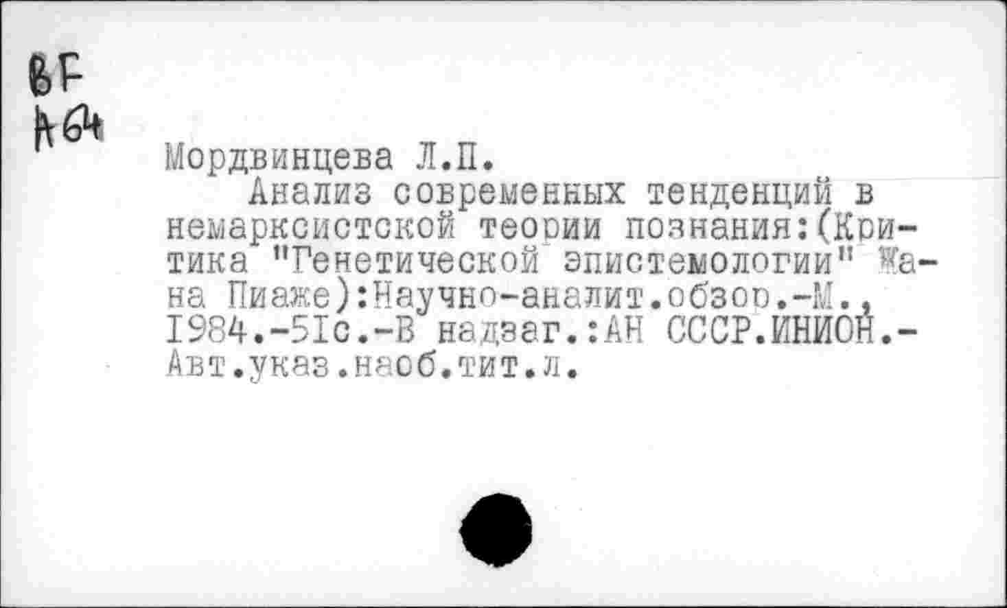 ﻿Мордвинцева Л.П.
Анализ современных тенденций в немарксистской теооии познания:(Критика "Генетической эпистемологии" ^а-на Пиаже):Научно-аналит.обзор 1984.-51с.-В надзаг.:АН СССР. Авт.указ.насб.тит.л.
йнйбй.-